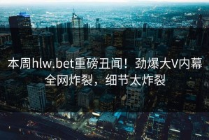 本周hlw.bet重磅丑闻！劲爆大V内幕全网炸裂，细节太炸裂