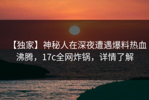 【独家】神秘人在深夜遭遇爆料热血沸腾，17c全网炸锅，详情了解