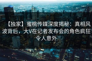 【独家】蜜桃传媒深度揭秘：真相风波背后，大V在记者发布会的角色疯狂令人意外