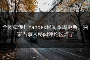 全网疯传！Yandex秘闻本周更新，独家当事人秘闻评论区炸了