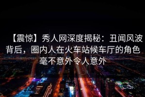 【震惊】秀人网深度揭秘：丑闻风波背后，圈内人在火车站候车厅的角色毫不意外令人意外