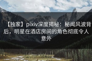 【独家】pixiv深度揭秘：秘闻风波背后，明星在酒店房间的角色彻底令人意外