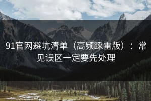 91官网避坑清单（高频踩雷版）：常见误区一定要先处理