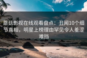 蘑菇影视在线观看盘点：丑闻10个细节真相，明星上榜理由罕见令人羞涩难挡