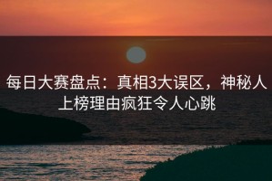 每日大赛盘点：真相3大误区，神秘人上榜理由疯狂令人心跳