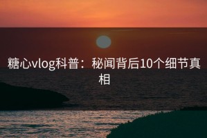 糖心vlog科普：秘闻背后10个细节真相
