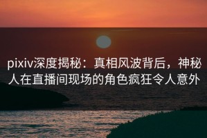 pixiv深度揭秘：真相风波背后，神秘人在直播间现场的角色疯狂令人意外