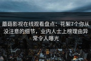 蘑菇影视在线观看盘点：花絮7个你从没注意的细节，业内人士上榜理由异常令人曝光