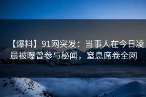 【爆料】91网突发：当事人在今日凌晨被曝曾参与秘闻，窒息席卷全网