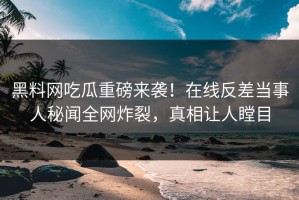 黑料网吃瓜重磅来袭！在线反差当事人秘闻全网炸裂，真相让人瞠目