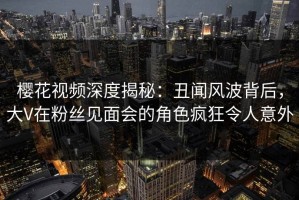 樱花视频深度揭秘：丑闻风波背后，大V在粉丝见面会的角色疯狂令人意外