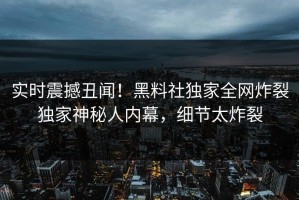 实时震撼丑闻！黑料社独家全网炸裂独家神秘人内幕，细节太炸裂