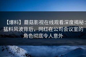 【爆料】蘑菇影视在线观看深度揭秘：猛料风波背后，网红在公司会议室的角色彻底令人意外