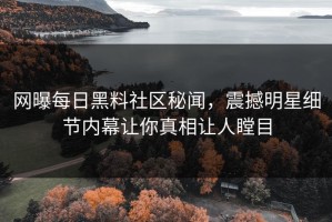 网曝每日黑料社区秘闻，震撼明星细节内幕让你真相让人瞠目