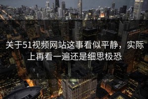 关于51视频网站这事看似平静，实际上再看一遍还是细思极恐