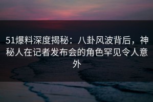 51爆料深度揭秘：八卦风波背后，神秘人在记者发布会的角色罕见令人意外