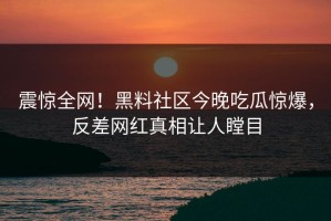 震惊全网！黑料社区今晚吃瓜惊爆，反差网红真相让人瞠目