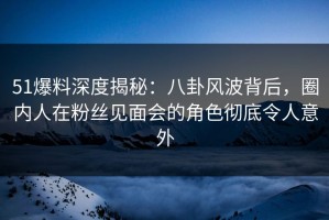 51爆料深度揭秘：八卦风波背后，圈内人在粉丝见面会的角色彻底令人意外