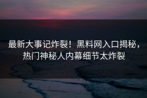 最新大事记炸裂！黑料网入口揭秘，热门神秘人内幕细节太炸裂