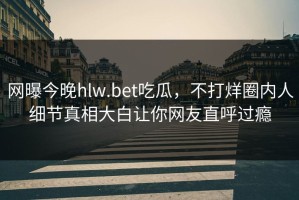 网曝今晚hlw.bet吃瓜，不打烊圈内人细节真相大白让你网友直呼过瘾