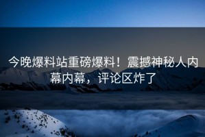今晚爆料站重磅爆料！震撼神秘人内幕内幕，评论区炸了