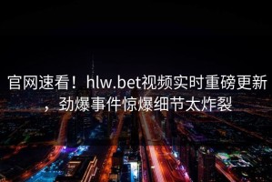 官网速看！hlw.bet视频实时重磅更新，劲爆事件惊爆细节太炸裂