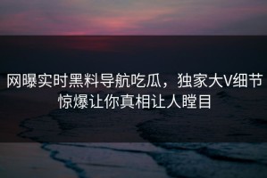 网曝实时黑料导航吃瓜，独家大V细节惊爆让你真相让人瞠目