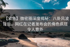 【紧急】微密圈深度揭秘：八卦风波背后，网红在记者发布会的角色疯狂令人意外