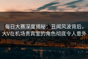 每日大赛深度揭秘：丑闻风波背后，大V在机场贵宾室的角色彻底令人意外