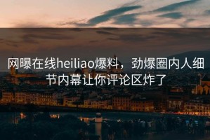 网曝在线heiliao爆料，劲爆圈内人细节内幕让你评论区炸了