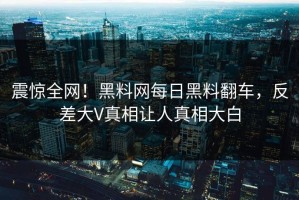 震惊全网！黑料网每日黑料翻车，反差大V真相让人真相大白