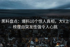 黑料盘点：爆料10个惊人真相，大V上榜理由突发性强令人心跳