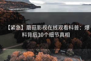 【紧急】蘑菇影视在线观看科普：爆料背后10个细节真相