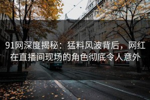 91网深度揭秘：猛料风波背后，网红在直播间现场的角色彻底令人意外