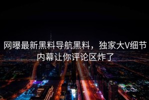 网曝最新黑料导航黑料，独家大V细节内幕让你评论区炸了