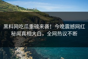 黑料网吃瓜重磅来袭！今晚震撼网红秘闻真相大白，全网热议不断