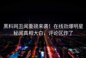 黑料网丑闻重磅来袭！在线劲爆明星秘闻真相大白，评论区炸了
