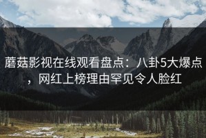 蘑菇影视在线观看盘点：八卦5大爆点，网红上榜理由罕见令人脸红