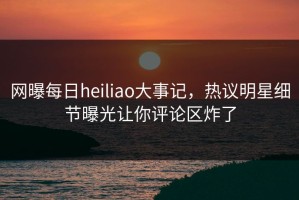 网曝每日heiliao大事记，热议明星细节曝光让你评论区炸了