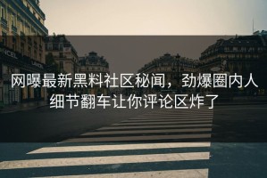 网曝最新黑料社区秘闻，劲爆圈内人细节翻车让你评论区炸了