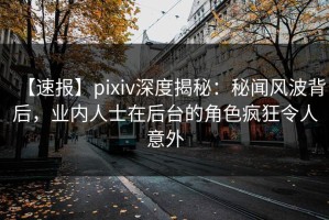【速报】pixiv深度揭秘：秘闻风波背后，业内人士在后台的角色疯狂令人意外