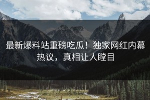 最新爆料站重磅吃瓜！独家网红内幕热议，真相让人瞠目