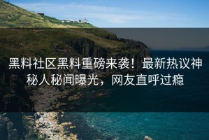 黑料社区黑料重磅来袭！最新热议神秘人秘闻曝光，网友直呼过瘾