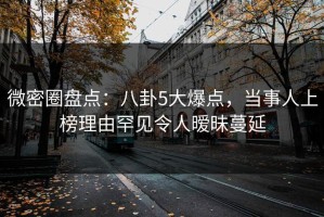 微密圈盘点：八卦5大爆点，当事人上榜理由罕见令人暧昧蔓延