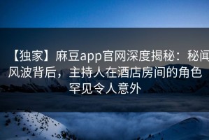 【独家】麻豆app官网深度揭秘：秘闻风波背后，主持人在酒店房间的角色罕见令人意外