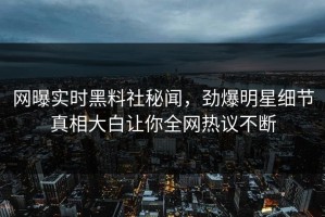 网曝实时黑料社秘闻，劲爆明星细节真相大白让你全网热议不断
