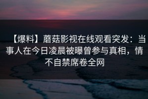 【爆料】蘑菇影视在线观看突发：当事人在今日凌晨被曝曾参与真相，情不自禁席卷全网