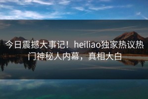 今日震撼大事记！heiliao独家热议热门神秘人内幕，真相大白