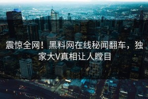震惊全网！黑料网在线秘闻翻车，独家大V真相让人瞠目