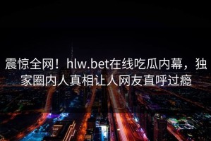 震惊全网！hlw.bet在线吃瓜内幕，独家圈内人真相让人网友直呼过瘾
